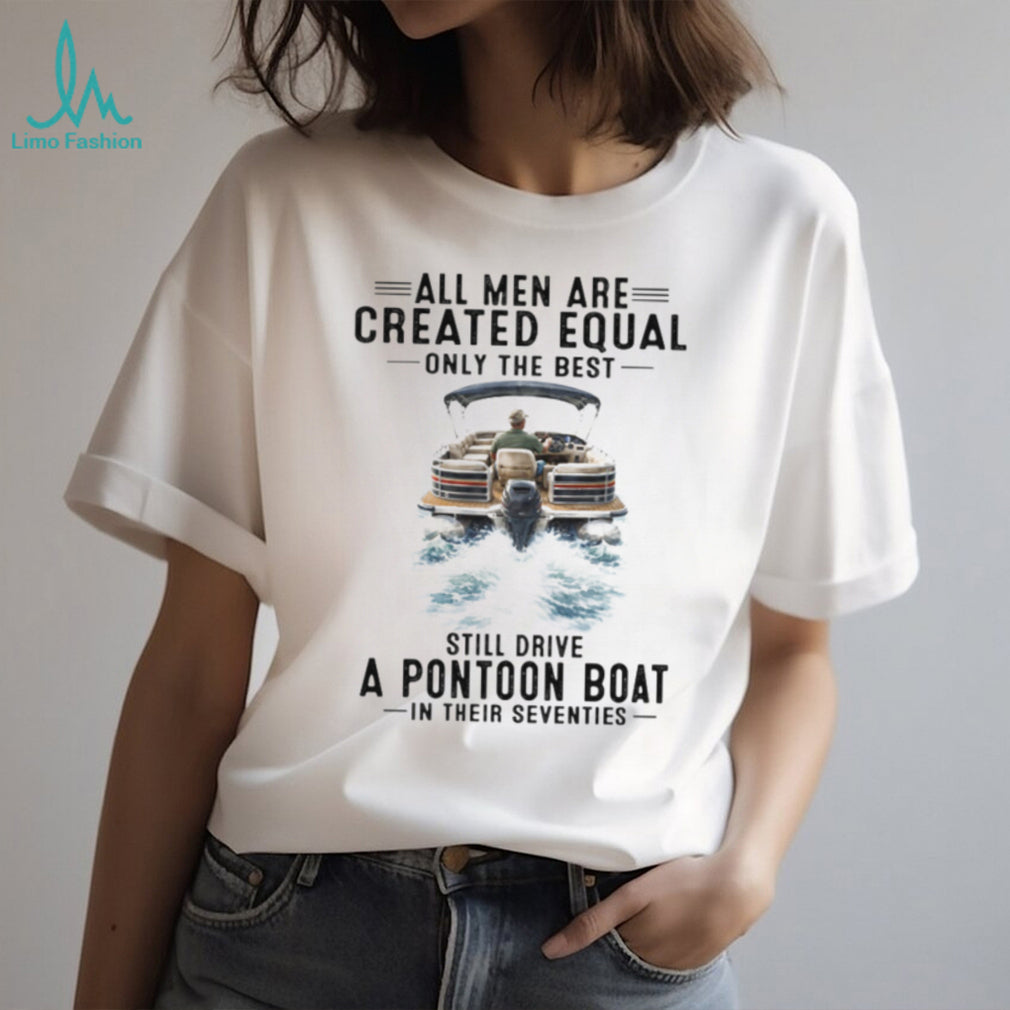 All Men Are Created Equal Only The Best Still Drive A Pontoon Boat In Their Seventies T Shirt