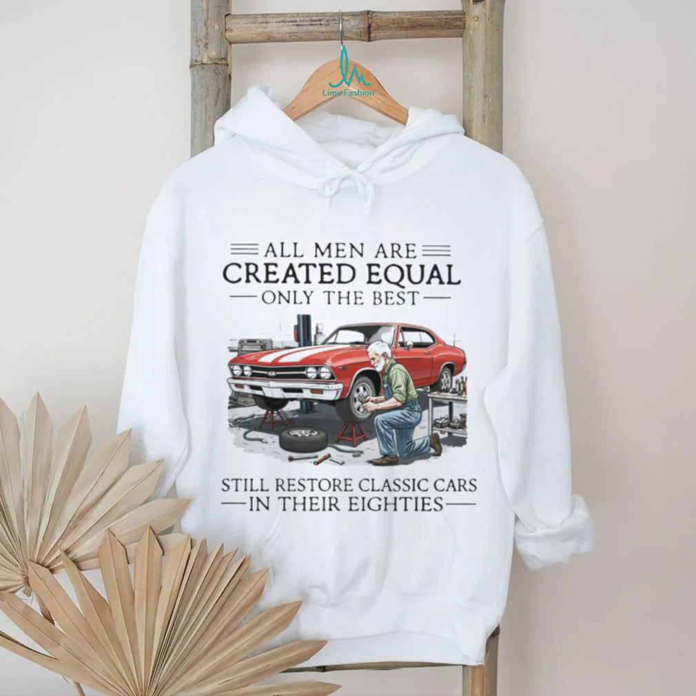 All Men Are Created Equal Only The Best Still Restore Classic Cars In Their Eighties Shirt