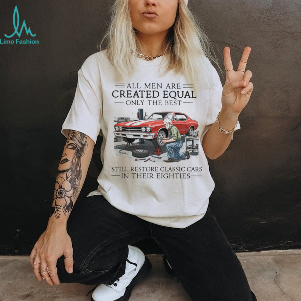All Men Are Created Equal Only The Best Still Restore Classic Cars In Their Eighties Shirt