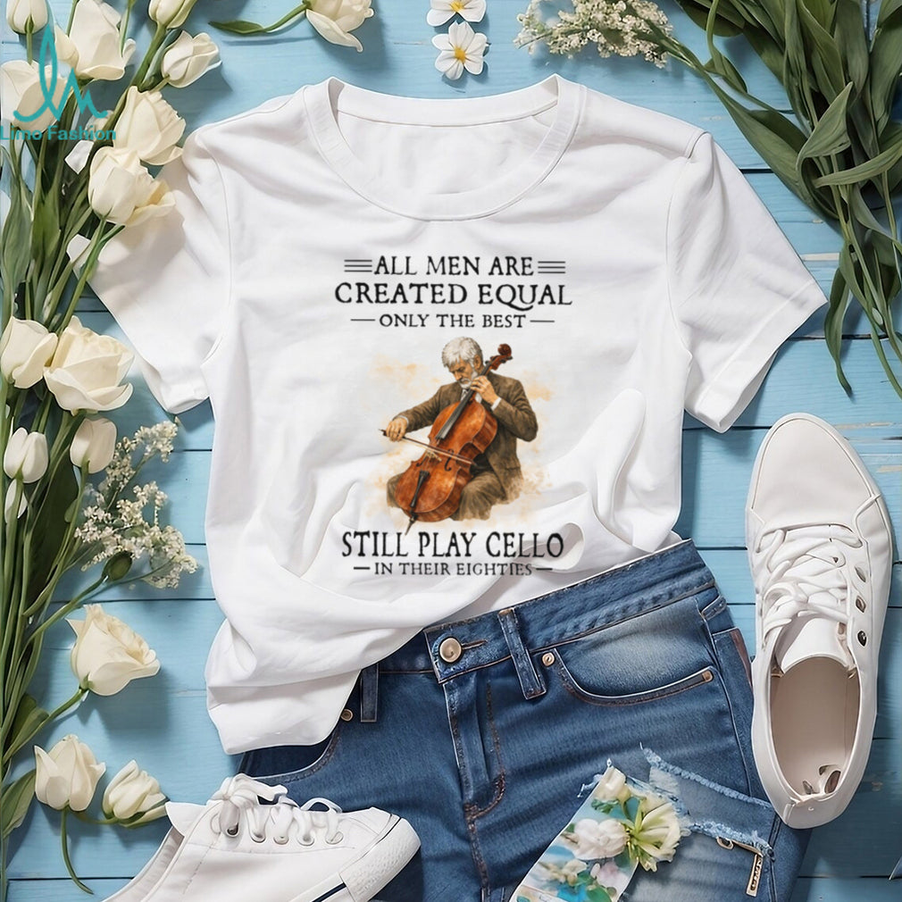 All Men Created Equal Only The Best Still Play Cello In Their Eighties T Shirt