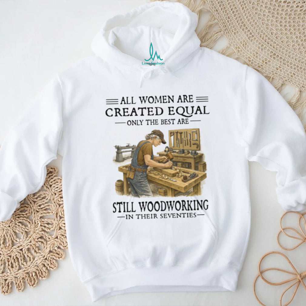 All Women Are Created Equal Only The Best Still Woodworking In Their Seventies Shirt