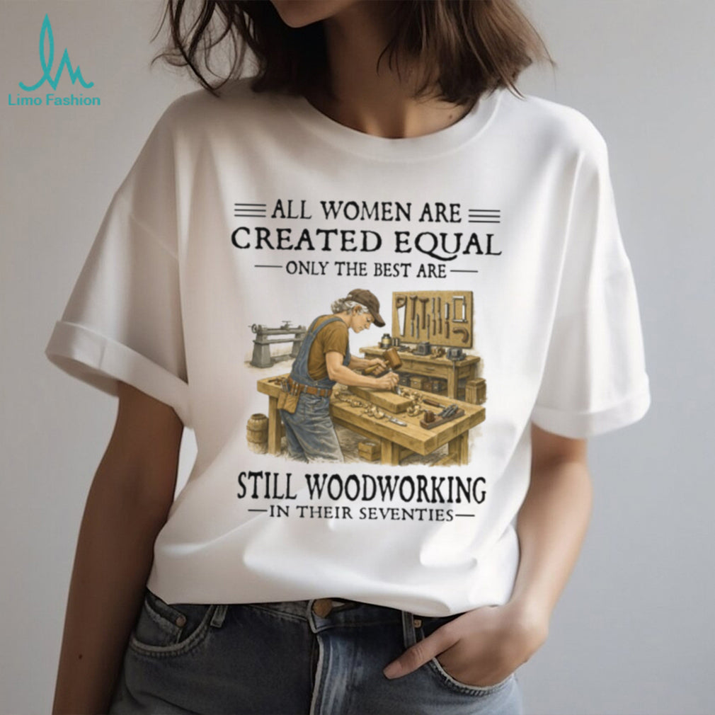 All Women Are Created Equal Only The Best Still Woodworking In Their Seventies Shirt