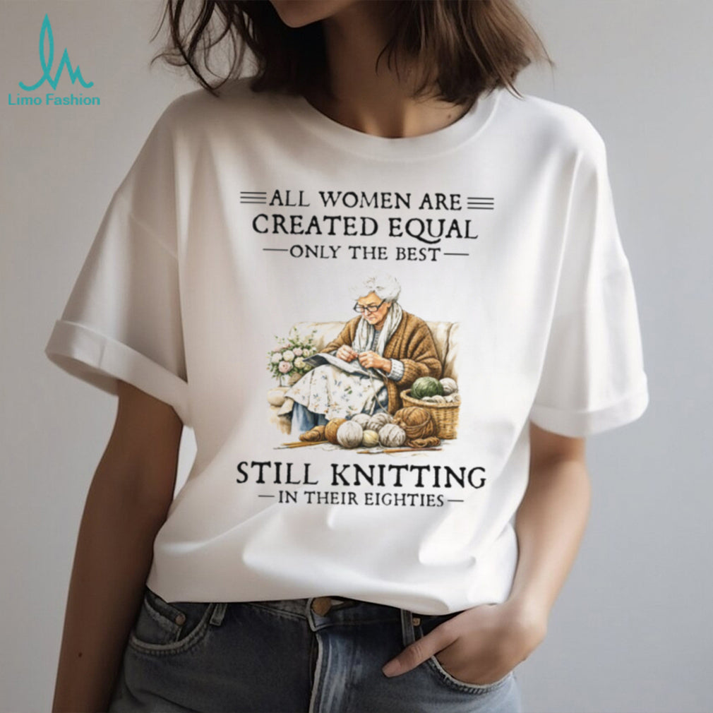 All Women Created Equal Only The Best Still Knitting In Their Eighties T Shirt