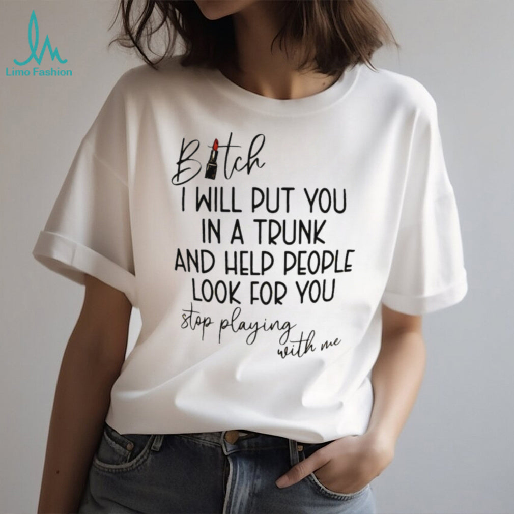 Bitch I will put you in a trunk and help people look for you shirt
