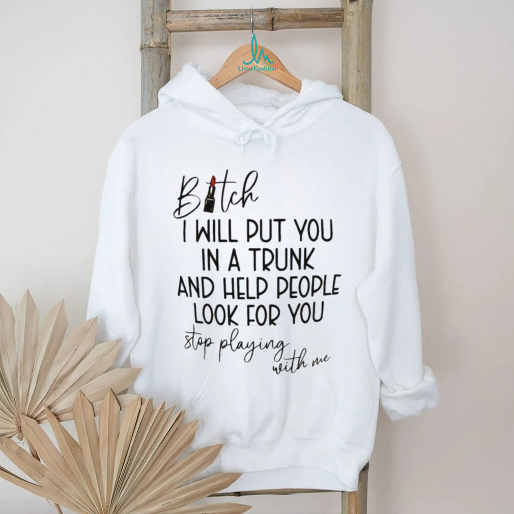 Bitch I will put you in a trunk and help people look for you shirt