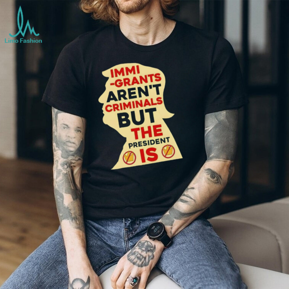 Donald Trump immigrants aren’t criminals but the president is shirt