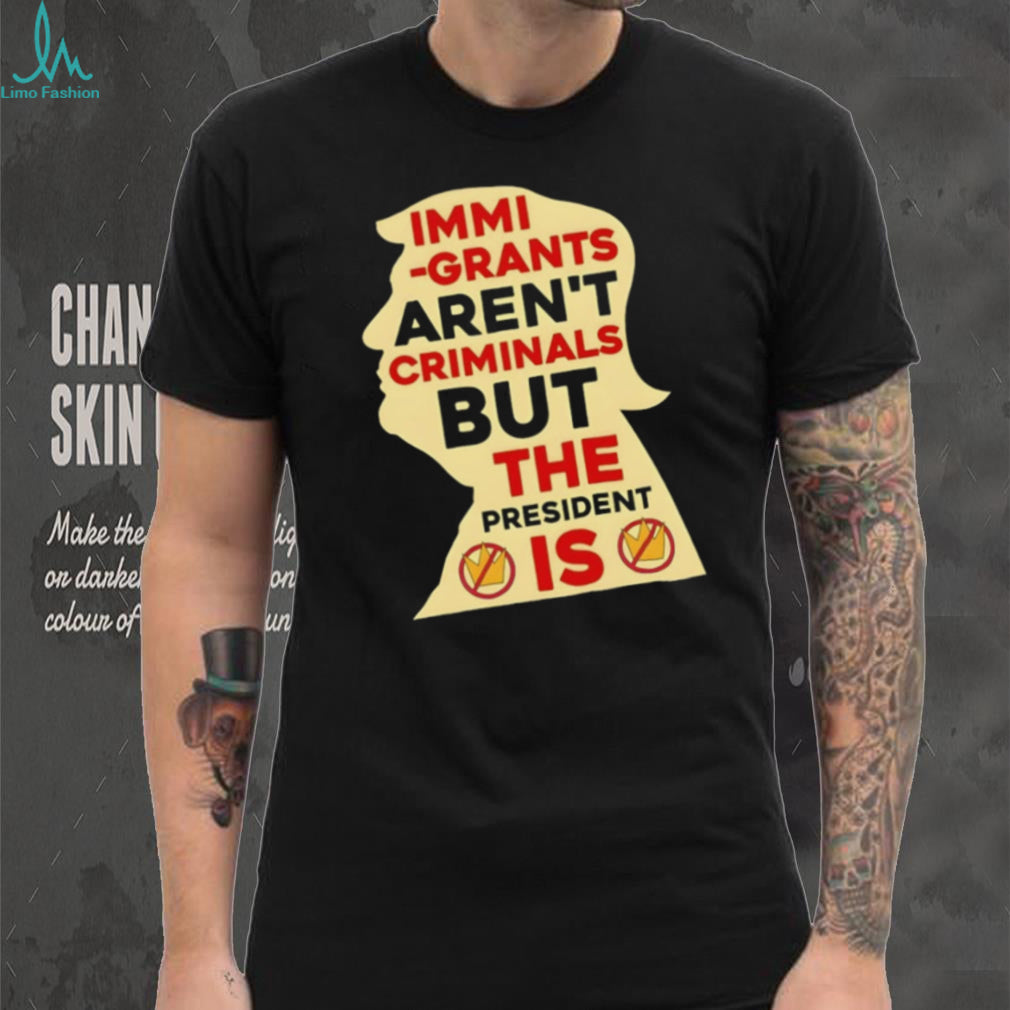 Donald Trump immigrants aren’t criminals but the president is shirt