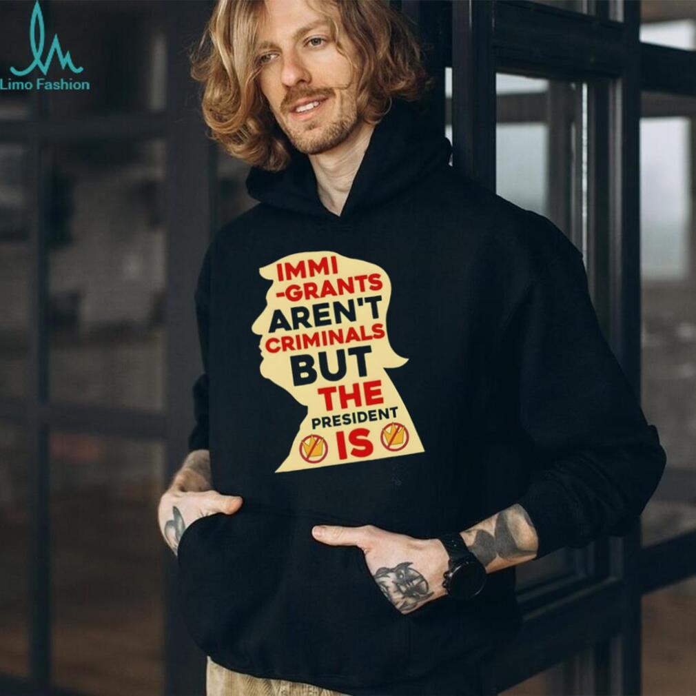 Donald Trump immigrants aren’t criminals but the president is shirt