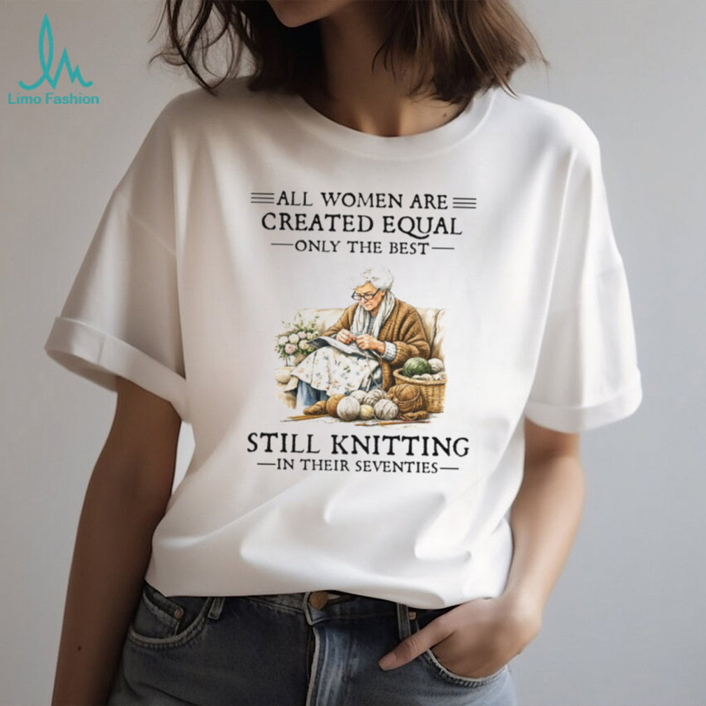 All Women Are Created Equal Only The Best Still Knitting In Their Seventies Shirt