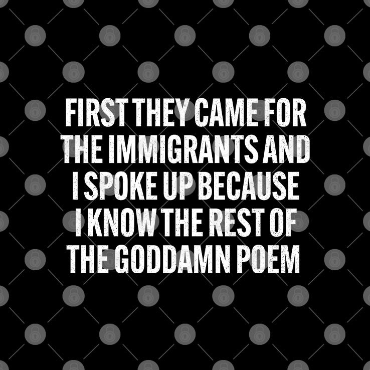 First They Came For The Immigrants And I Spoke Up Because I Know The Rest Of The Goddame Poem Shirt