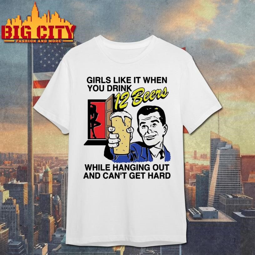 Girls Like It When You Drink 12 Beers While Hanging Out And Can’t Get Hard Shirt
