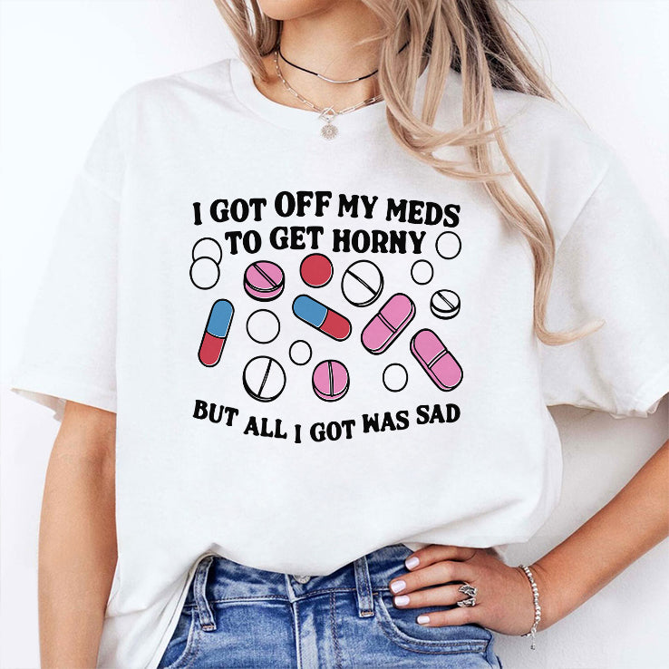 I Got Off My Meds To Get Horny But All I Got Was Sad T Shirt