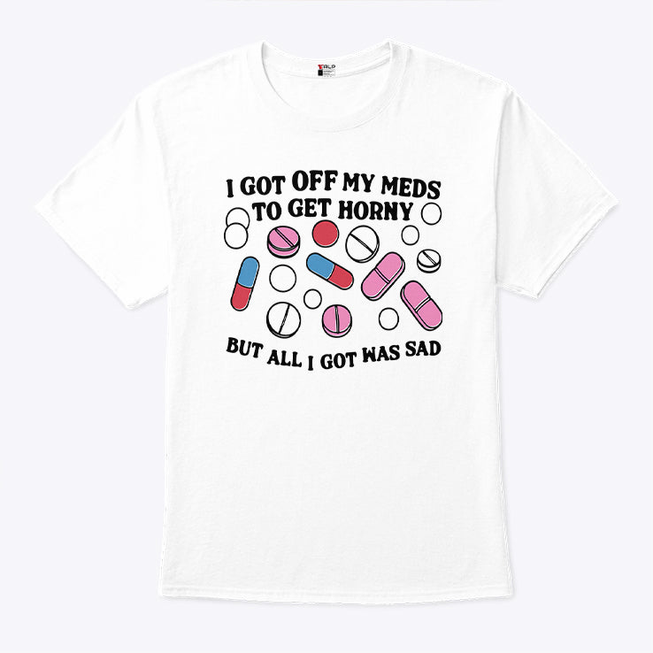 I Got Off My Meds To Get Horny But All I Got Was Sad T Shirt