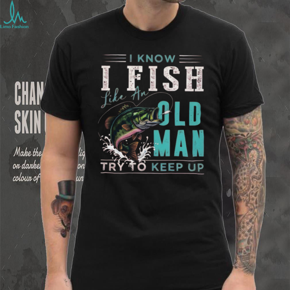 I Know I Fish Like An Old Man Try To Keep Up Bass Fishing T Shirt
