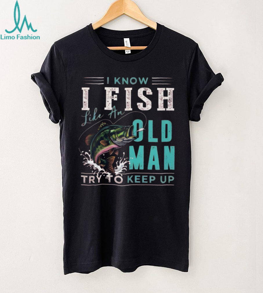I Know I Fish Like An Old Man Try To Keep Up Bass Fishing T Shirt