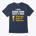 I Only Drink Beer 3 Days A Week Yesterday Today Tomorrow T Shirt