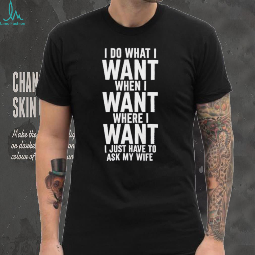 I do what I want when I want where I want I just have to ask my wife shirt