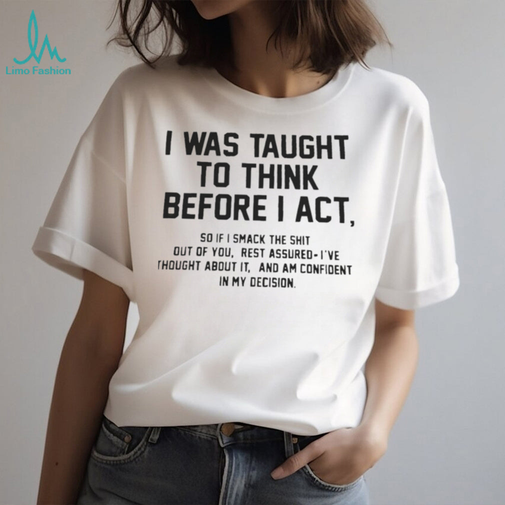 I was taught to think before I act so if I smack the shit out of you shirt