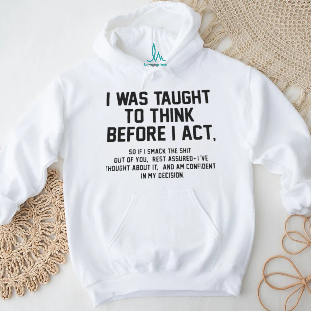 I was taught to think before I act so if I smack the shit out of you shirt
