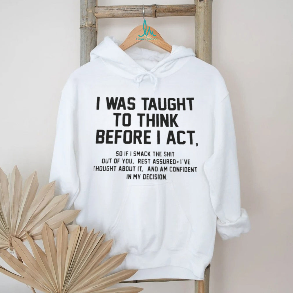 I was taught to think before I act so if I smack the shit out of you shirt