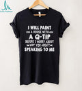 I will paint a house with a Q tip before I worry about why you aren’t speaking to me shirt