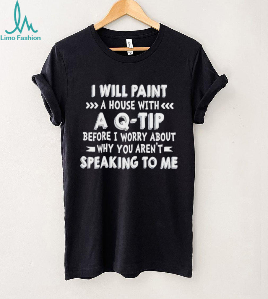 I will paint a house with a Q tip before I worry about why you aren’t speaking to me shirt