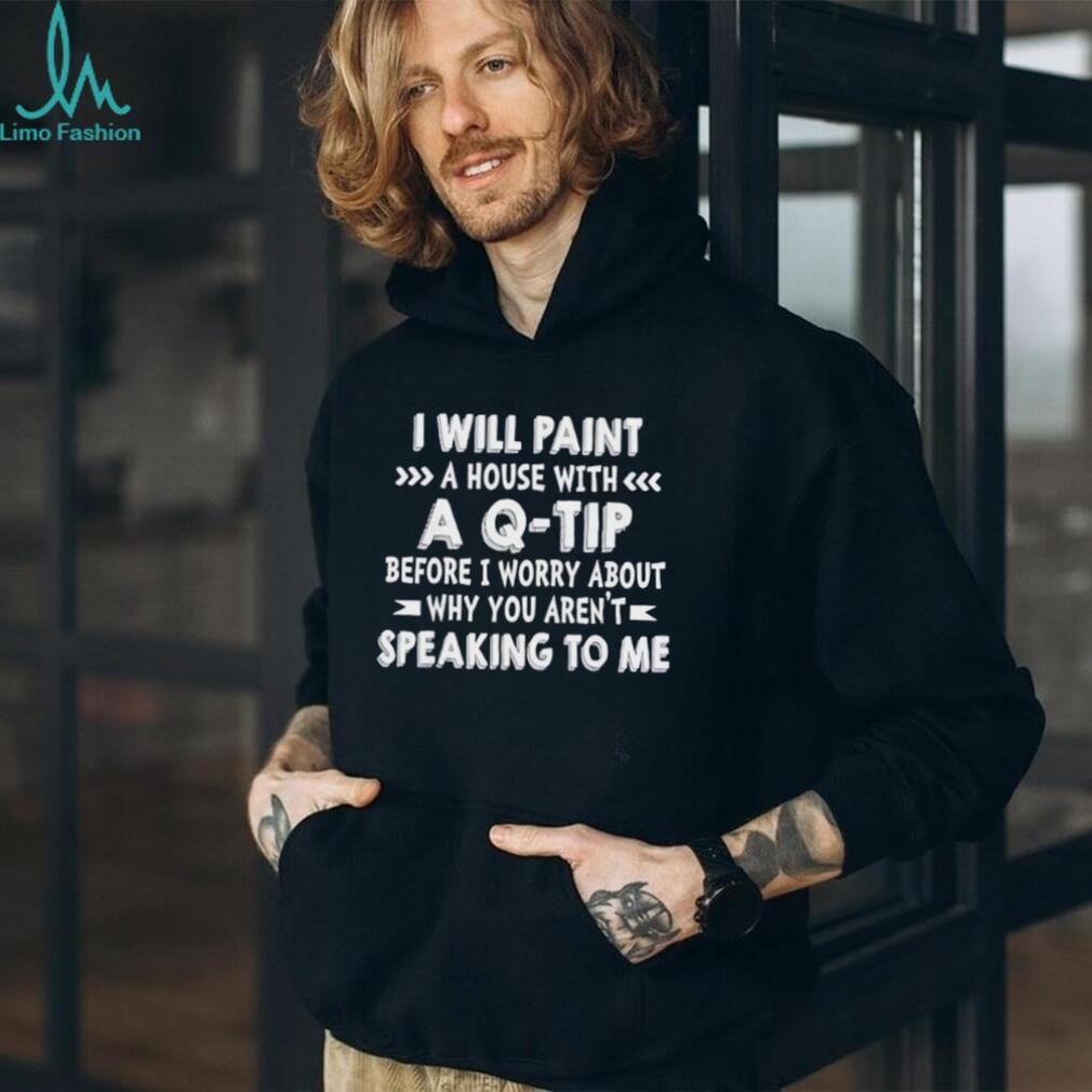 I will paint a house with a Q tip before I worry about why you aren’t speaking to me shirt