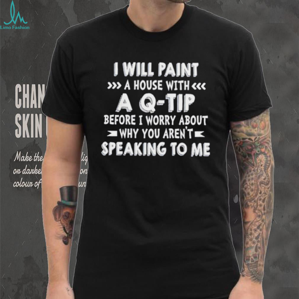 I will paint a house with a Q tip before I worry about why you aren’t speaking to me shirt