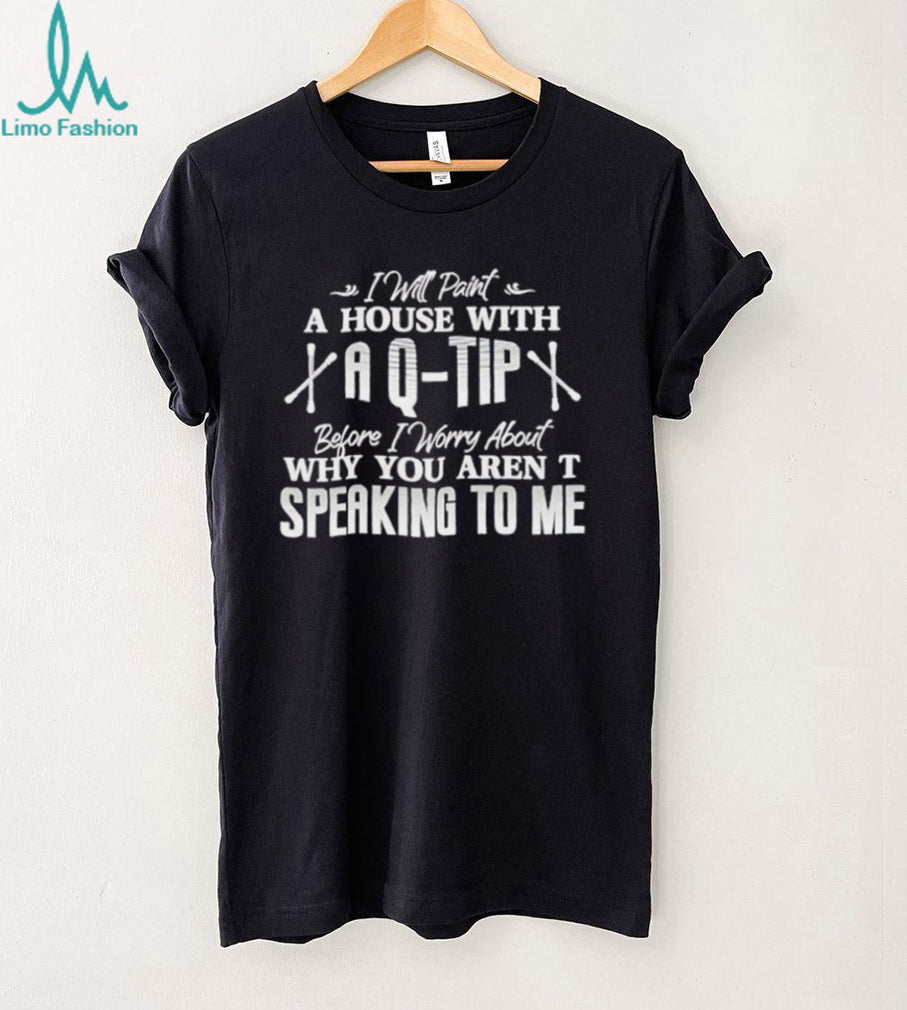 I will paint a house with a Q tip before I worry about why you aren’t speaking to me text shirt