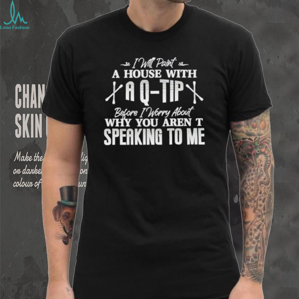 I will paint a house with a Q tip before I worry about why you aren’t speaking to me text shirt