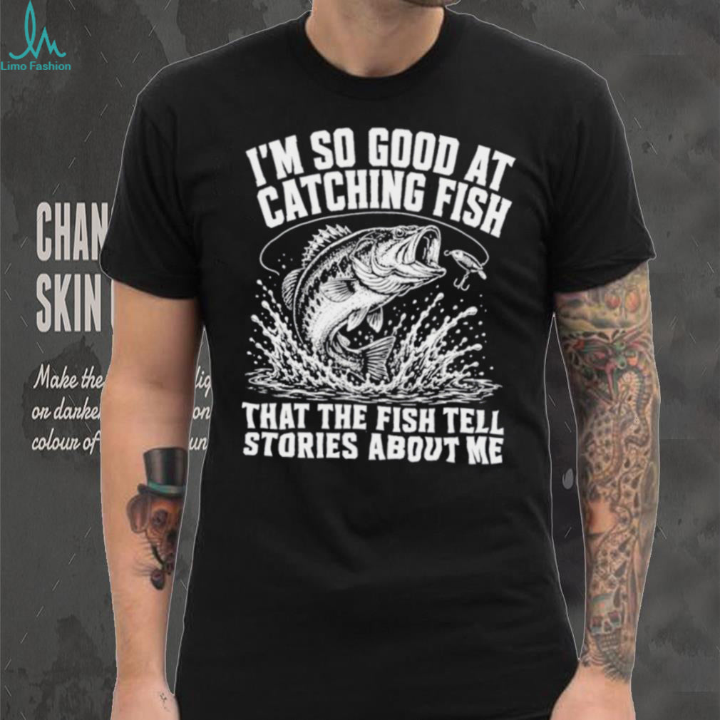 I’m so good at catching fish that the fish tell stories about me shirt