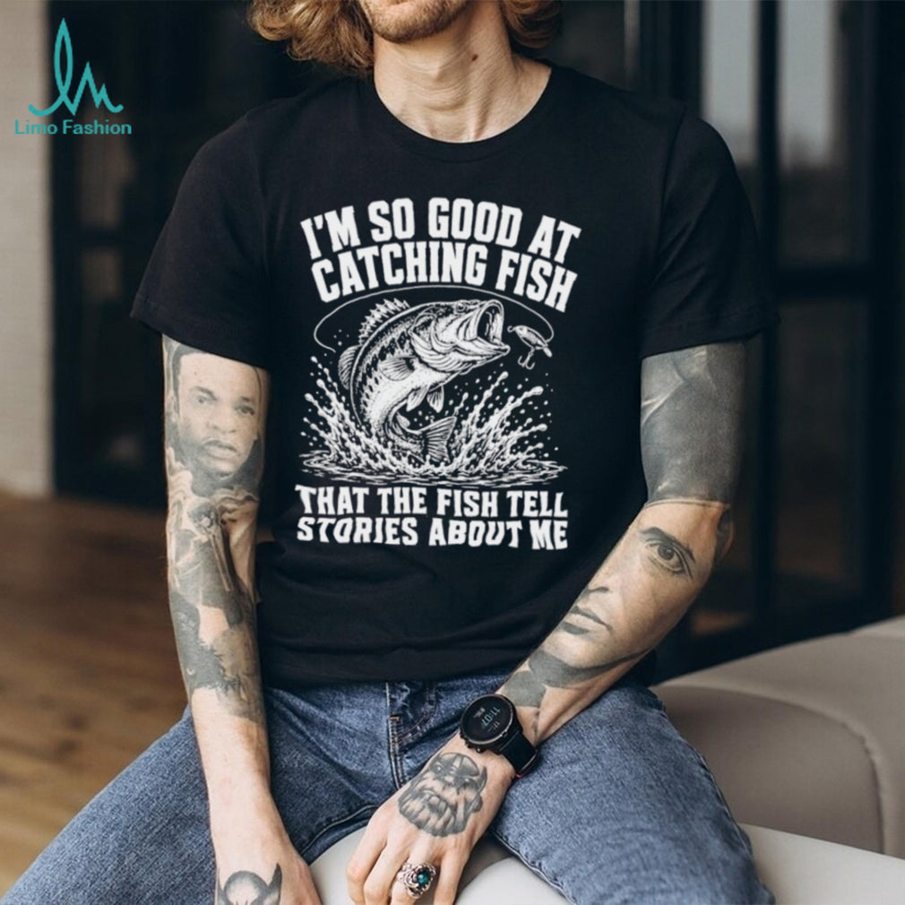 I’m so good at catching fish that the fish tell stories about me shirt