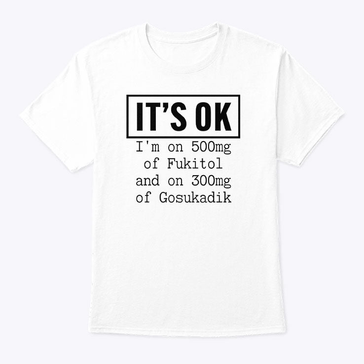 It’s OK I’m On 500mg Of Fukitol And On 300mg Of Gosukadik T Shirt