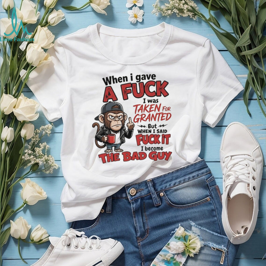 Monkey when I gave a fuck I was taken for granted but when I said fuck it I become the bad guy shirt