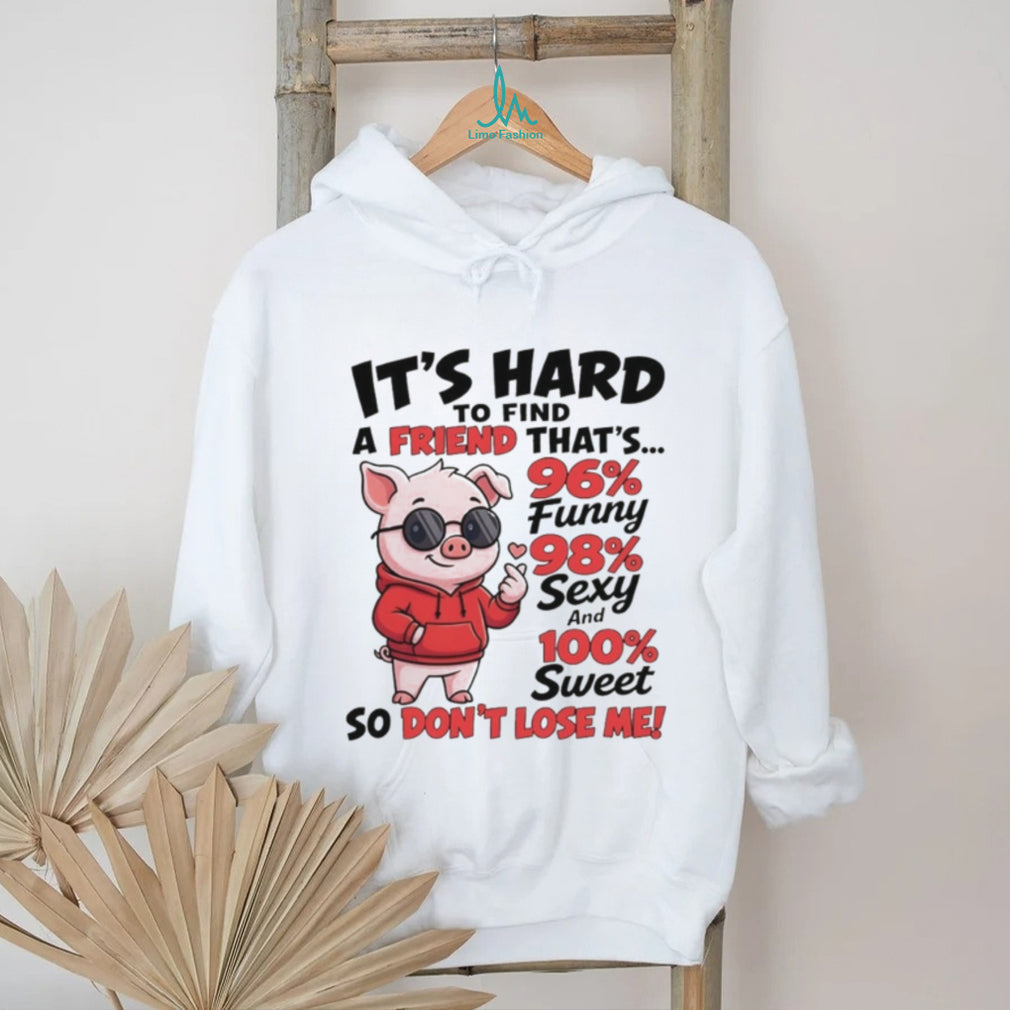 Pig it’s hard to find a friend that’s 96% funny 98% sexy and 100% sweet so don’t lose me shirt