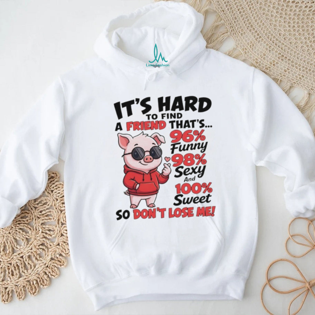 Pig it’s hard to find a friend that’s 96% funny 98% sexy and 100% sweet so don’t lose me shirt