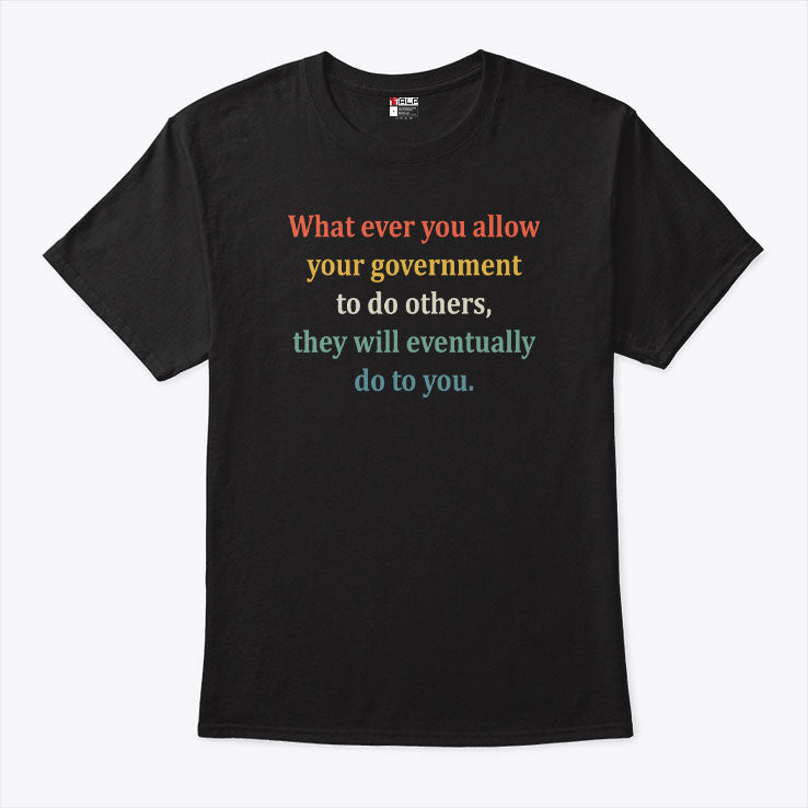 Whatever You Allow Your Government To Do To Others They Will Eventually Do To You T Shirt