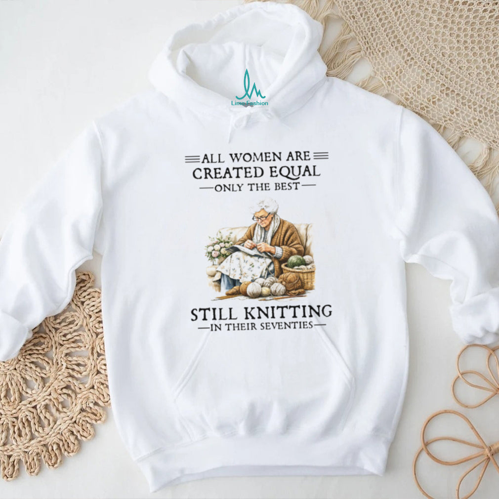 All Women Are Created Equal Only The Best Still Knitting In Their Seventies Shirt