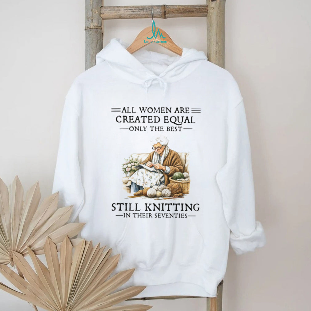 All Women Are Created Equal Only The Best Still Knitting In Their Seventies Shirt