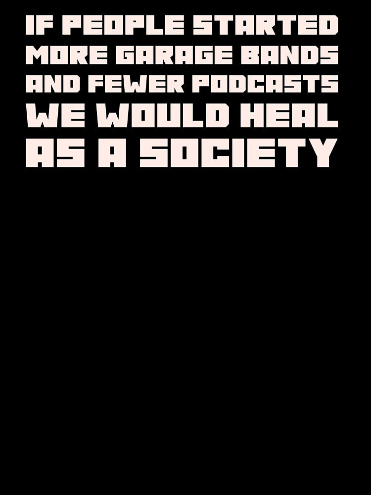 If People Started More Garage Bands And Fewer Podcasts We Would Heal As A Society by stuffaf