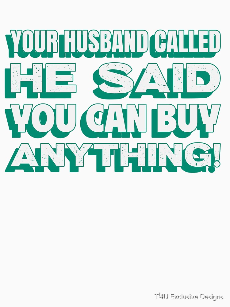 Your Husband Called He Said You Can Buy Anything! by T4U Exclusive Designs