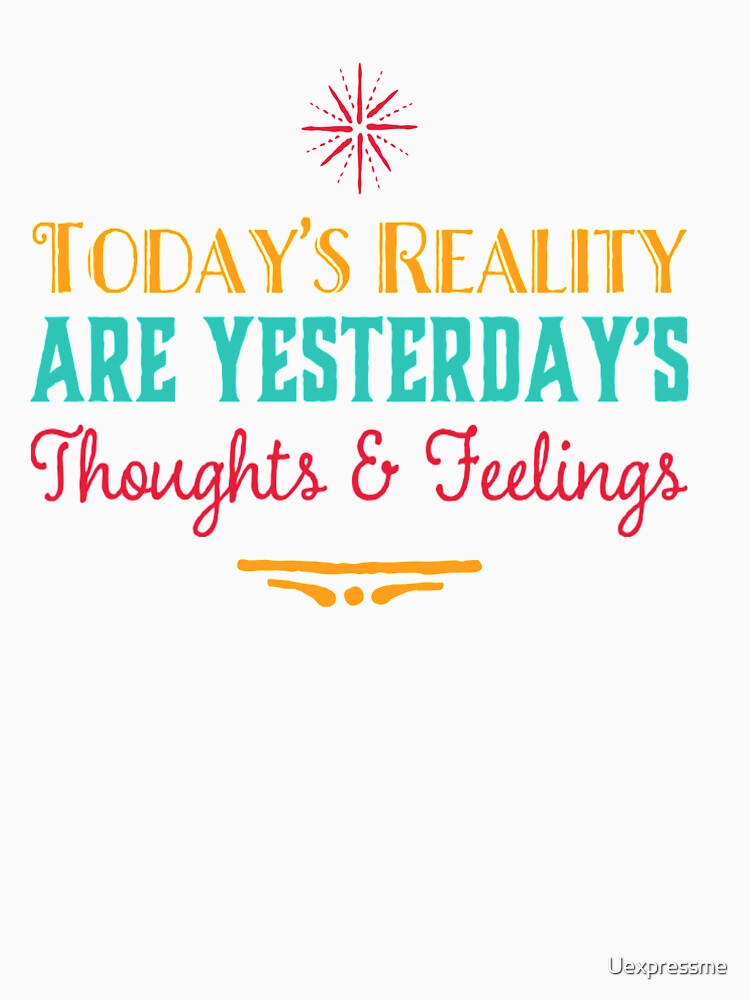 Today’s Reality Are Yesterday’s Thoughts and Feelings by Uexpressme