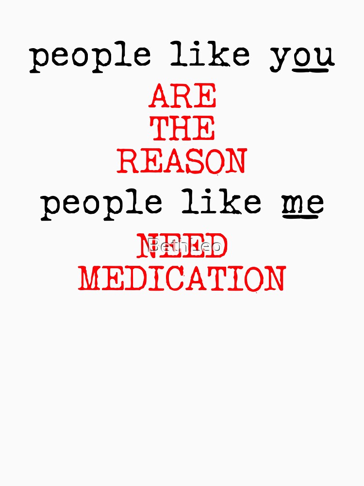 People like you are the reason people like me need medication by BethLeo