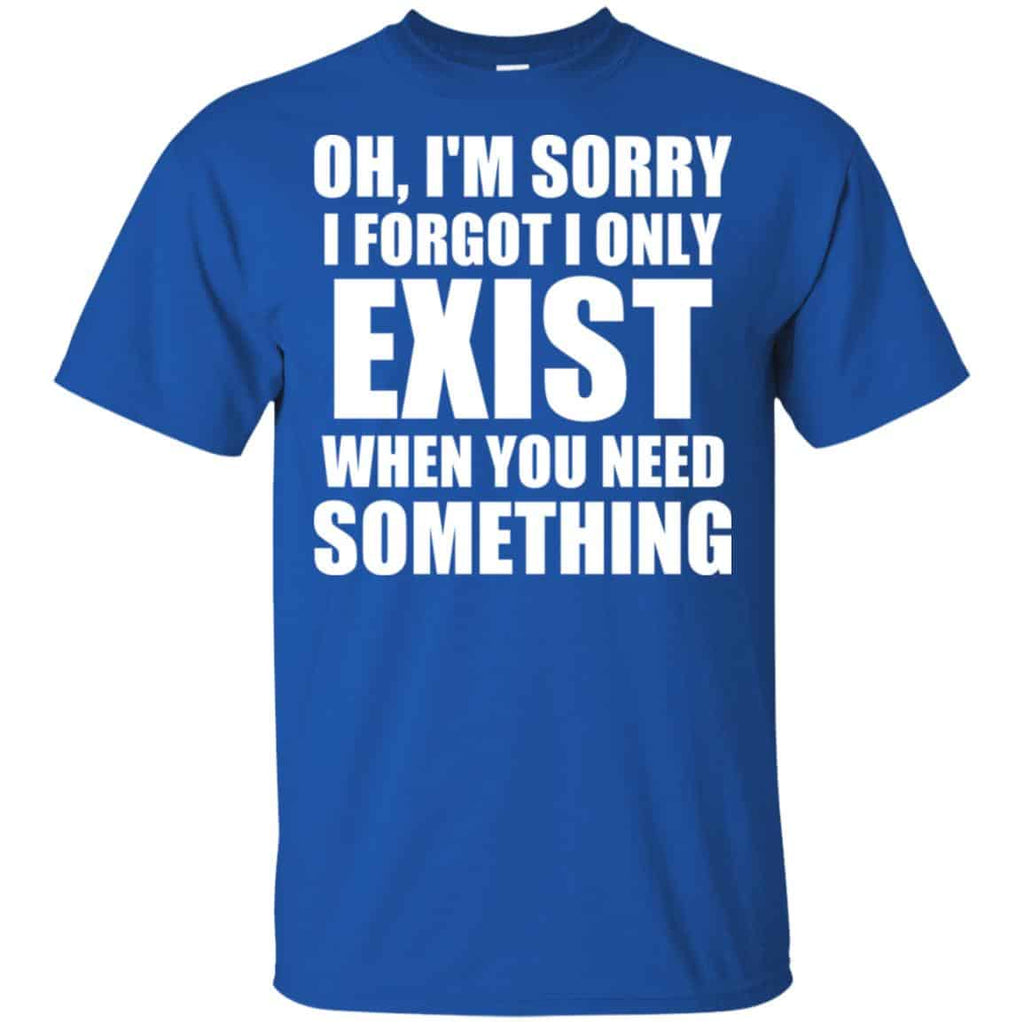 Oh I’m Sorry I Forget I Only Exist When You Need Something T-Shirts, Hoodie, Tank