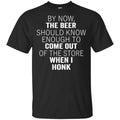 By Now The Beer Should Know Enough To Come Out Of The Store When I Honk Shirt, Hoodie, Tank