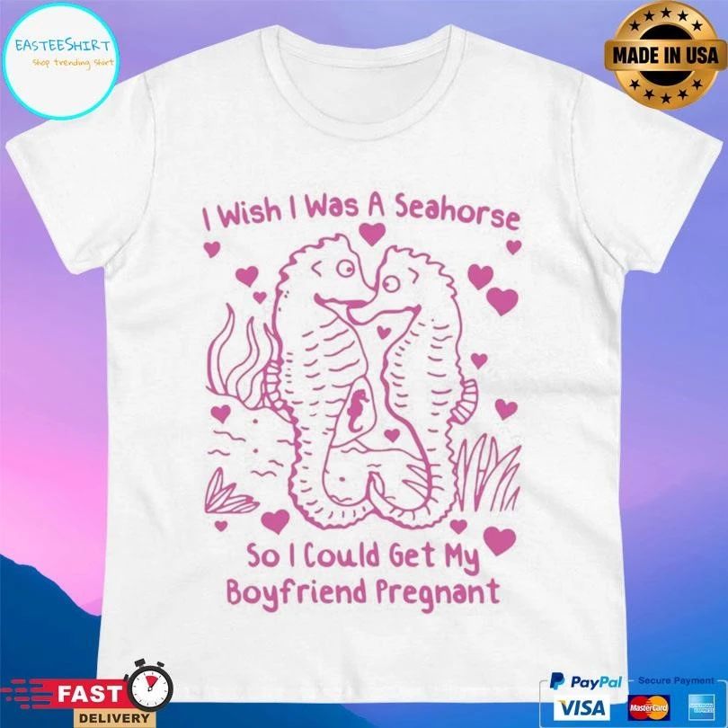 I Wish I Was A Seahorse So I Could Get My Boyfriend Pregnant T-shirts