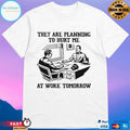 They Are Planning To Hurt Me At Work Tomorrow T-shirts