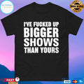 I’ve Fcked Up Bigger Shows Than Yours T-shirts